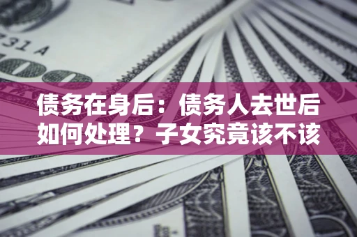北京债务在身后：债务人去世后如何处理？子女究竟该不该还钱？