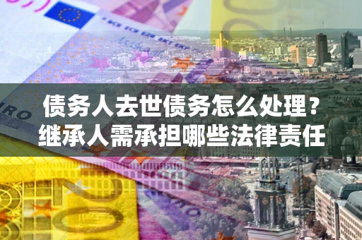 北京债务人去世债务怎么处理？继承人需承担哪些法律责任？